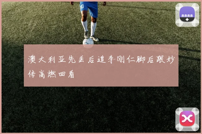 澳大利亚先丢后追李刚仁脚后跟妙传高燃回看