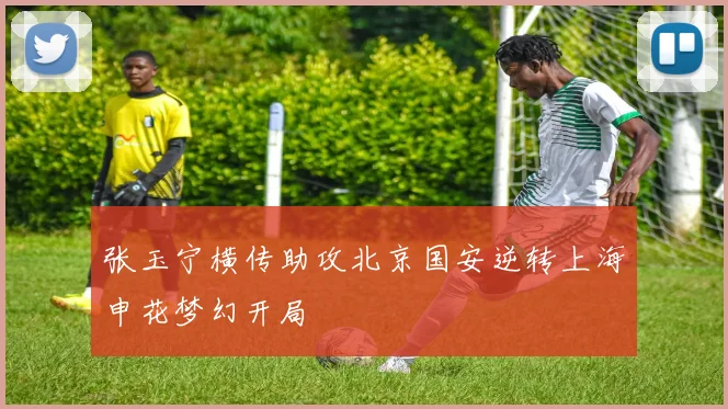 张玉宁横传助攻北京国安逆转上海申花梦幻开局