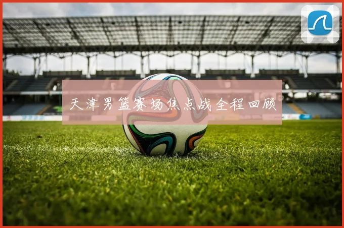 天津男篮赛场焦点战全程回顾