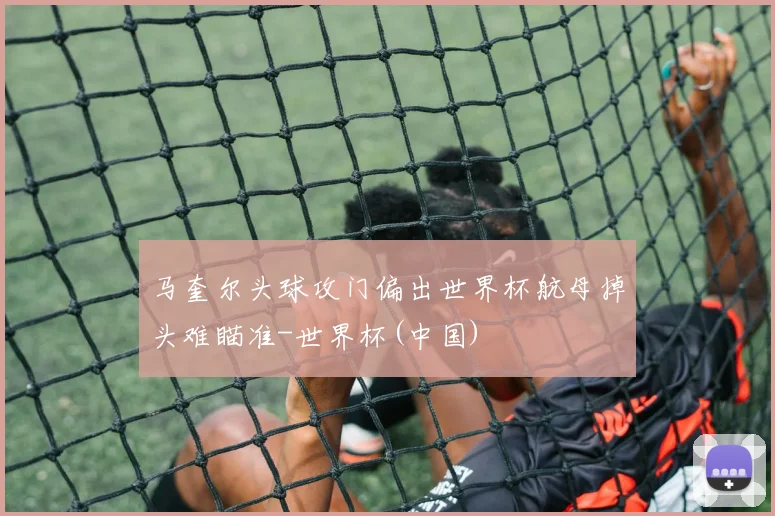 马奎尔头球攻门偏出世界杯航母掉头难瞄准-世界杯(中国)