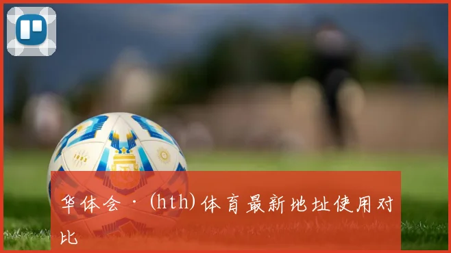 华体会·(hth)体育最新地址使用对比