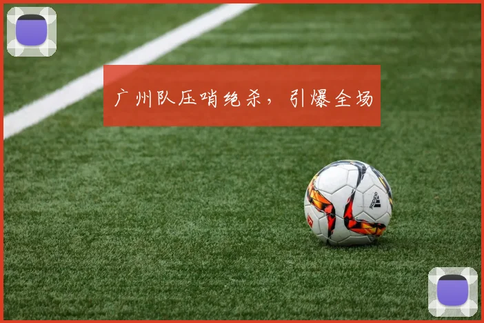 广州队压哨绝杀，引爆全场