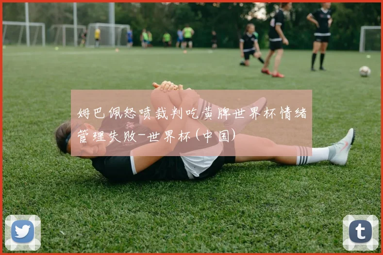 姆巴佩怒喷裁判吃黄牌世界杯情绪管理失败-世界杯(中国)