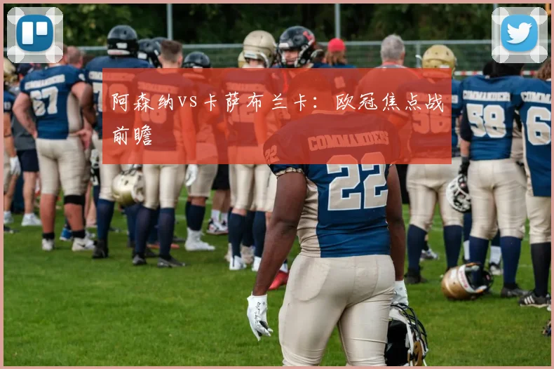 阿森纳vs卡萨布兰卡：欧冠焦点战前瞻