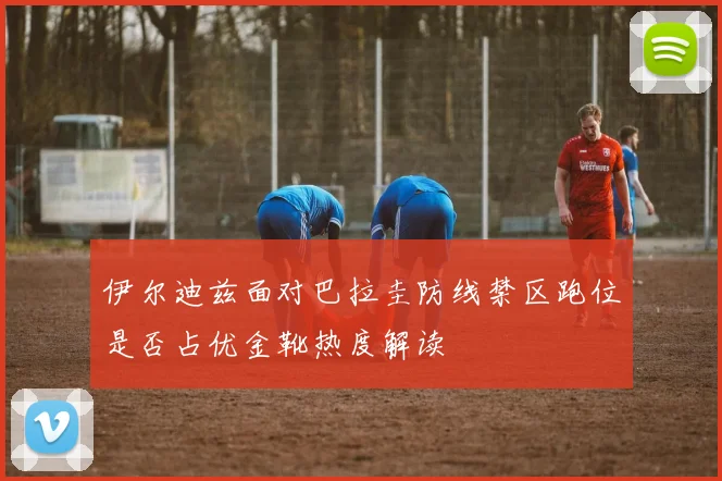 伊尔迪兹面对巴拉圭防线禁区跑位是否占优金靴热度解读