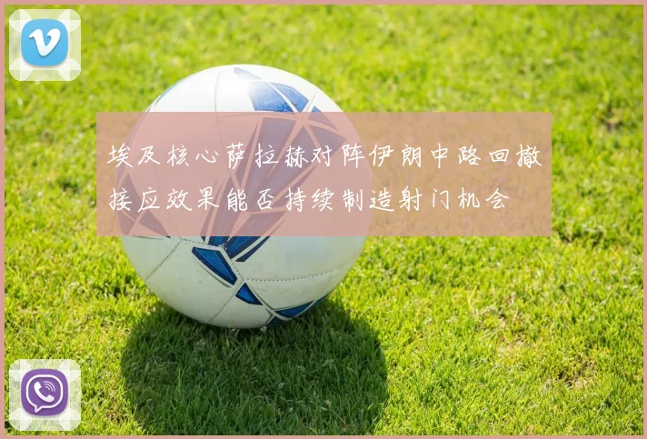 埃及核心萨拉赫对阵伊朗中路回撤接应效果能否持续制造射门机会