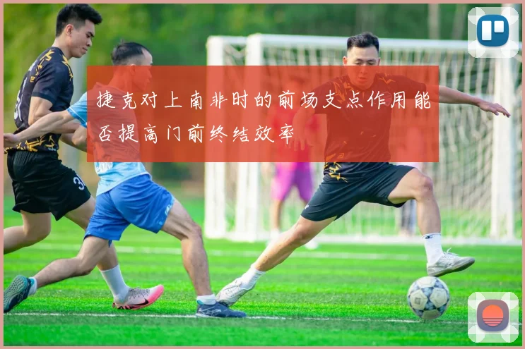 捷克对上南非时的前场支点作用能否提高门前终结效率