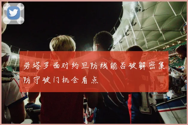 劳塔罗面对约旦防线能否破解密集防守破门机会看点