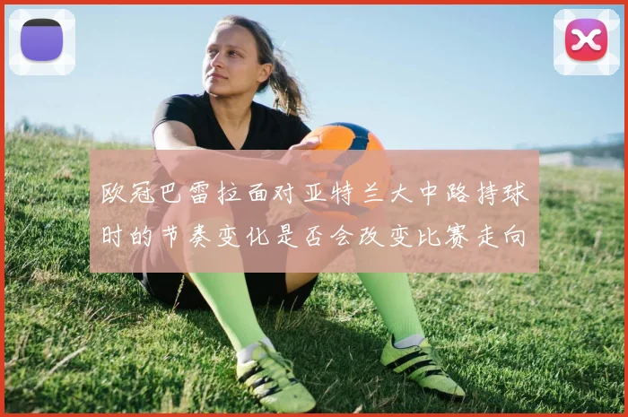 欧冠巴雷拉面对亚特兰大中路持球时的节奏变化是否会改变比赛走向