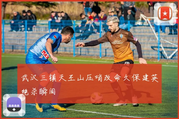 武汉三镇天王山压哨改命久保建英绝杀瞬间