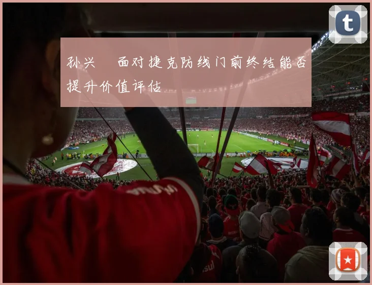 孙兴慜面对捷克防线门前终结能否提升价值评估