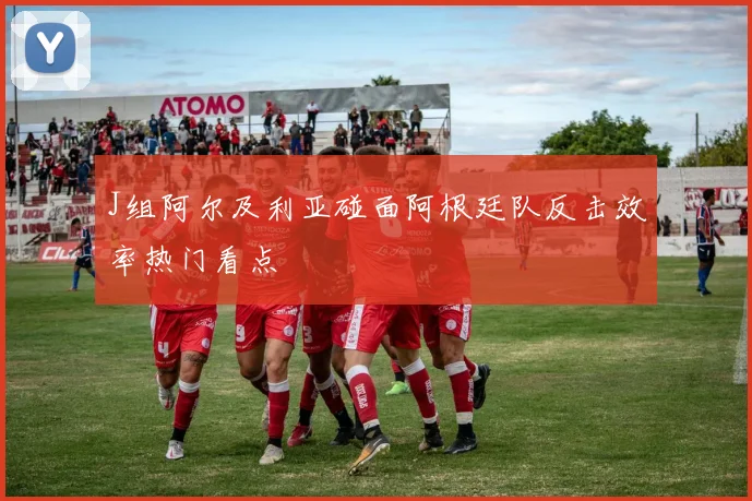 J组阿尔及利亚碰面阿根廷队反击效率热门看点