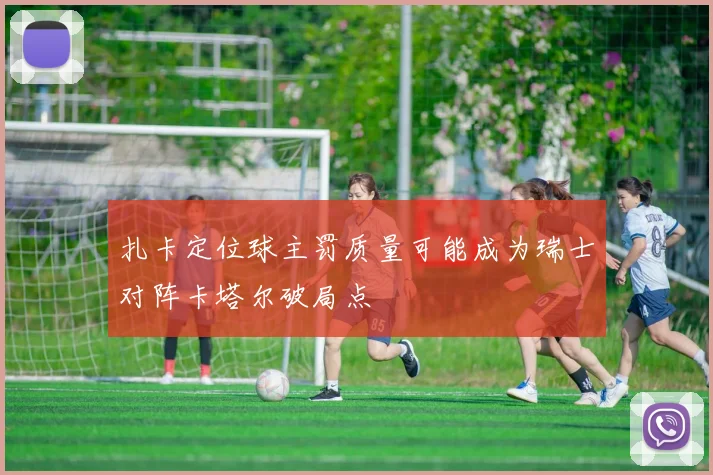 扎卡定位球主罚质量可能成为瑞士对阵卡塔尔破局点