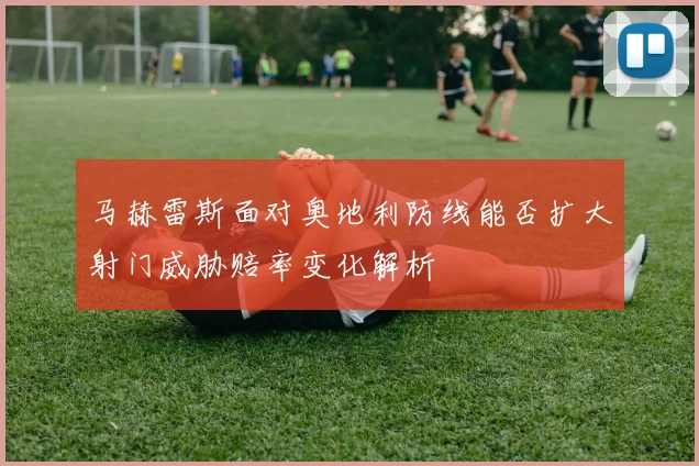 马赫雷斯面对奥地利防线能否扩大射门威胁赔率变化解析