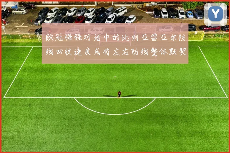 欧冠强强对话中的比利亚雷亚尔防线回收速度或将左右防线整体默契