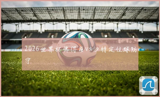 2026世界杯佛得角vs沙特定位球防守