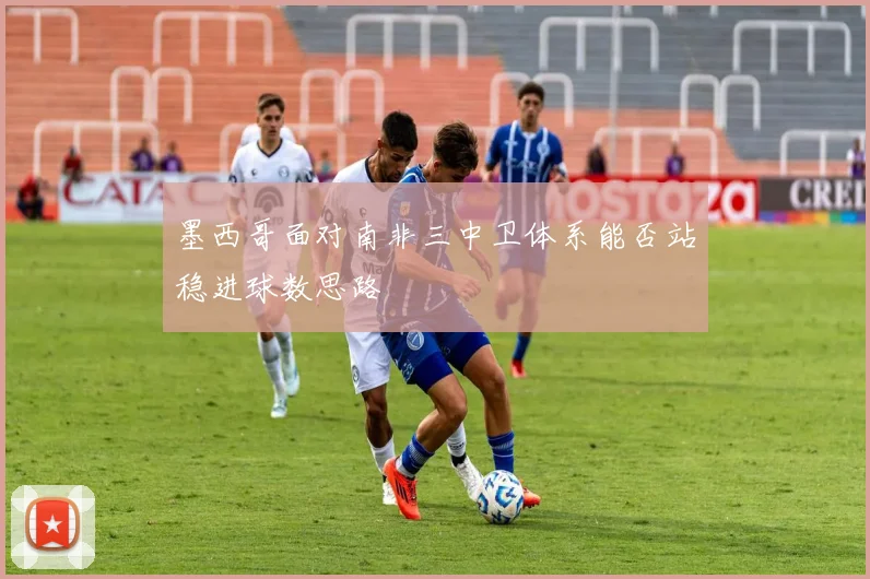 墨西哥面对南非三中卫体系能否站稳进球数思路