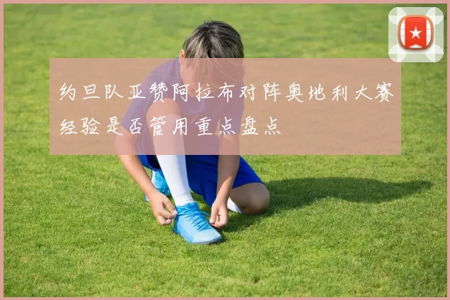 约旦队亚赞阿拉布对阵奥地利大赛经验是否管用重点盘点