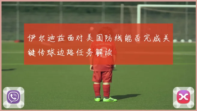 伊尔迪兹面对美国防线能否完成关键传球边路任务解读