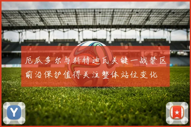 厄瓜多尔与科特迪瓦关键一战禁区前沿保护值得关注整体站位变化