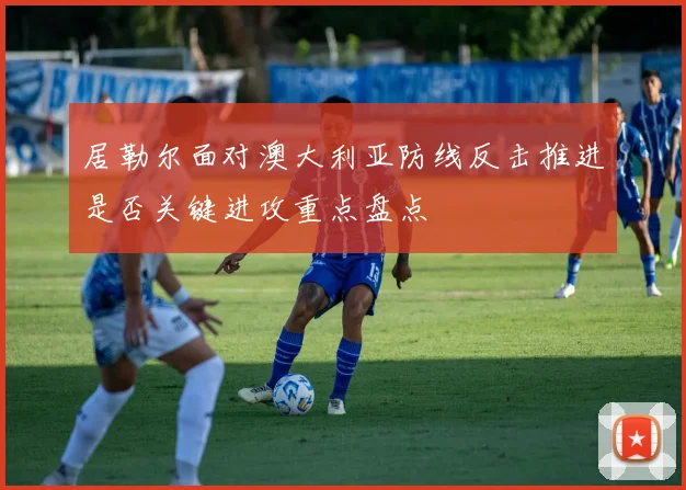 居勒尔面对澳大利亚防线反击推进是否关键进攻重点盘点