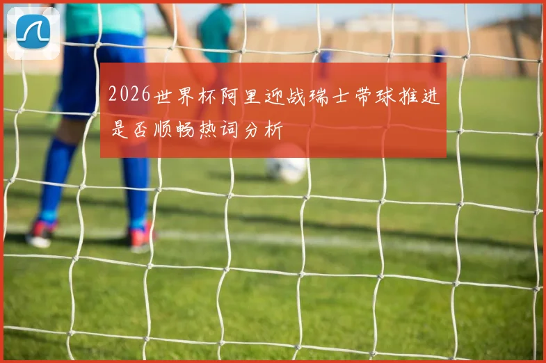 2026世界杯阿里迎战瑞士带球推进是否顺畅热词分析