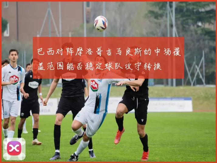 巴西对阵摩洛哥吉马良斯的中场覆盖范围能否稳定球队攻守转换