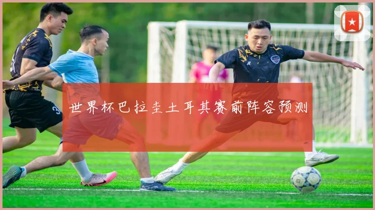 世界杯巴拉圭土耳其赛前阵容预测