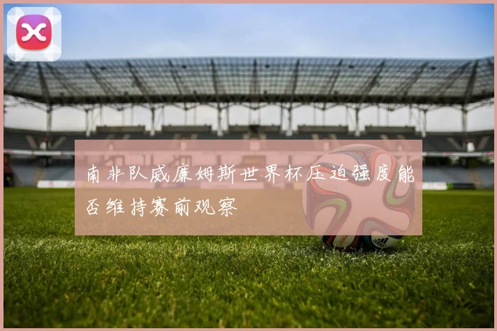 南非队威廉姆斯世界杯压迫强度能否维持赛前观察