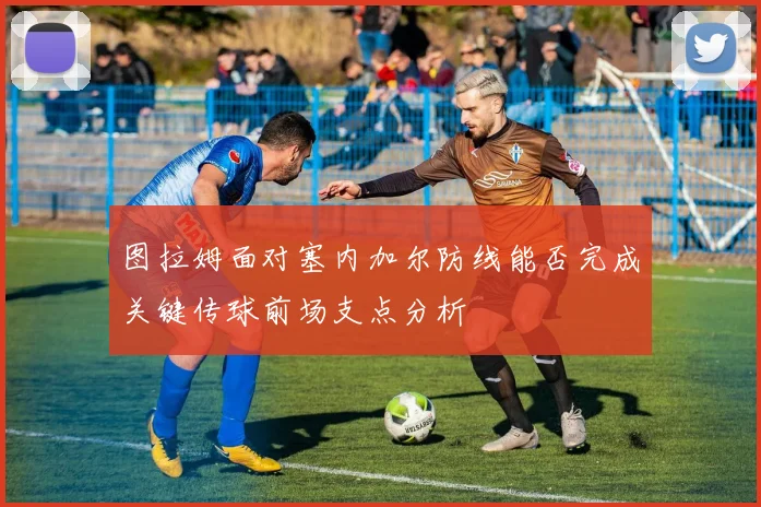 图拉姆面对塞内加尔防线能否完成关键传球前场支点分析