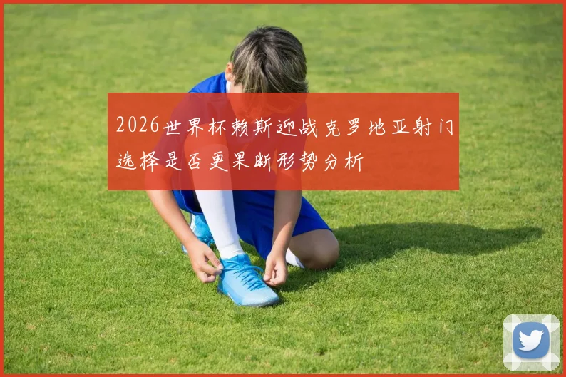 2026世界杯赖斯迎战克罗地亚射门选择是否更果断形势分析