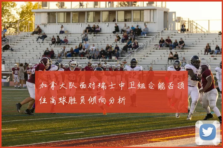 加拿大队面对瑞士中卫组合能否顶住高球胜负倾向分析