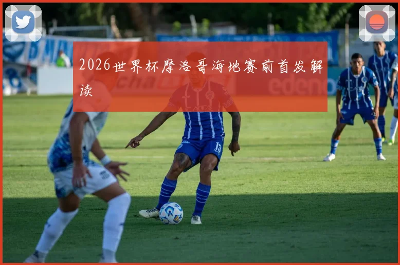 2026世界杯摩洛哥海地赛前首发解读