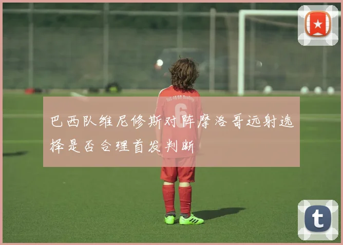 巴西队维尼修斯对阵摩洛哥远射选择是否合理首发判断