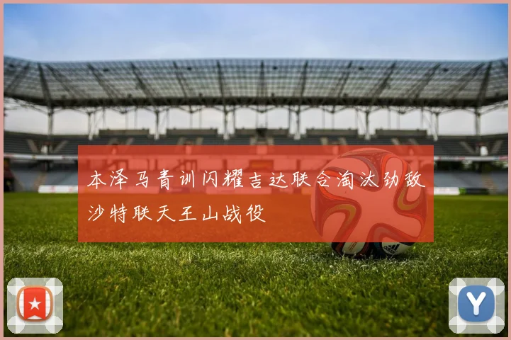 本泽马青训闪耀吉达联合淘汰劲敌沙特联天王山战役