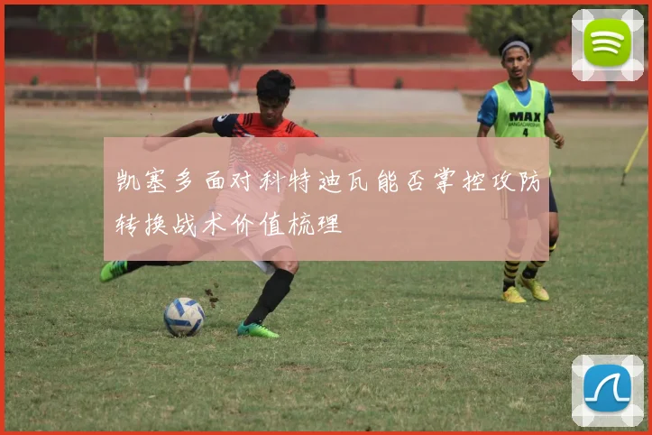 凯塞多面对科特迪瓦能否掌控攻防转换战术价值梳理