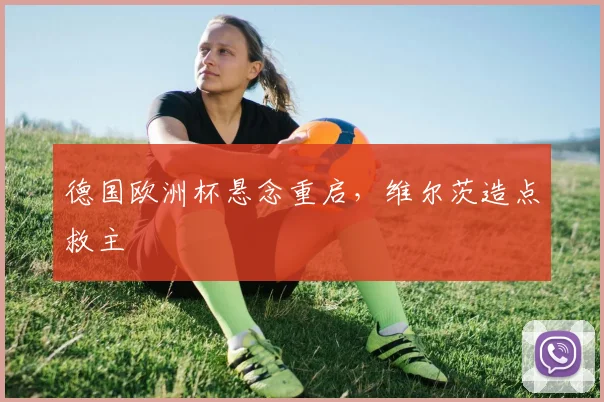 德国欧洲杯悬念重启，维尔茨造点救主