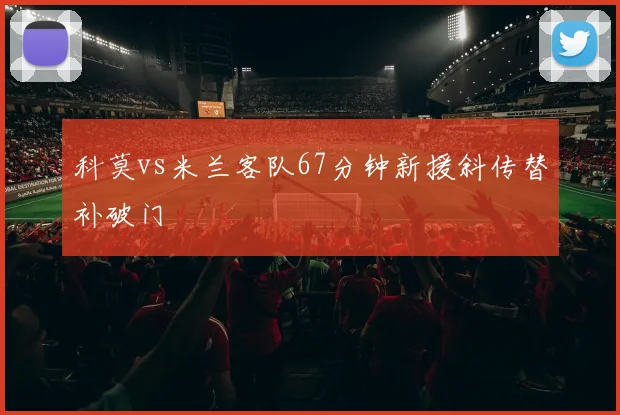 科莫vs米兰客队67分钟新援斜传替补破门