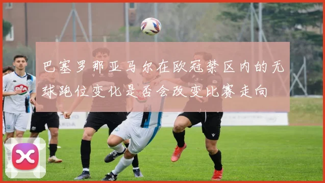 巴塞罗那亚马尔在欧冠禁区内的无球跑位变化是否会改变比赛走向