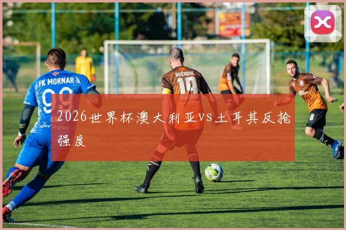 2026世界杯澳大利亚vs土耳其反抢强度