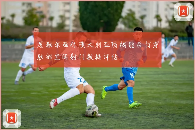 居勒尔面对澳大利亚防线能否打穿肋部空间射门数据评估