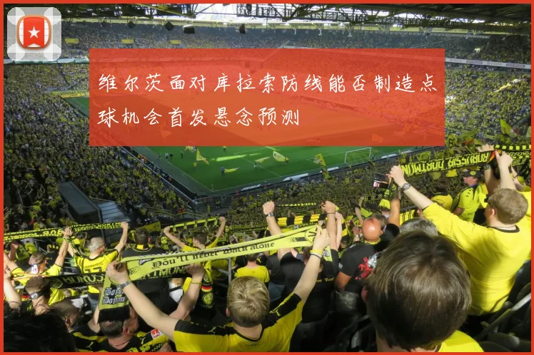 维尔茨面对库拉索防线能否制造点球机会首发悬念预测